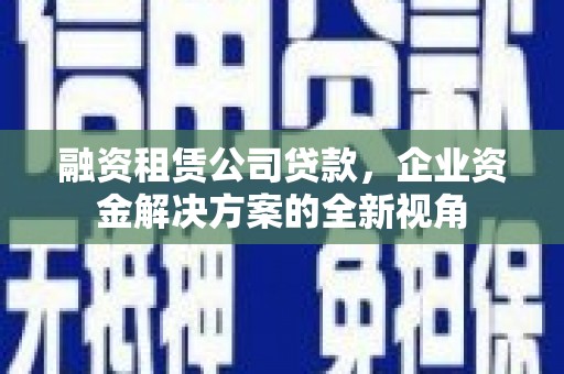 工布江达融资租赁公司贷款，企业资金解决方案的全新视角