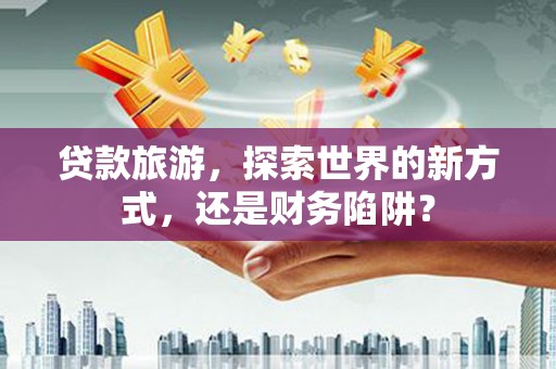 邹平贷款旅游，探索世界的新方式，还是财务陷阱？